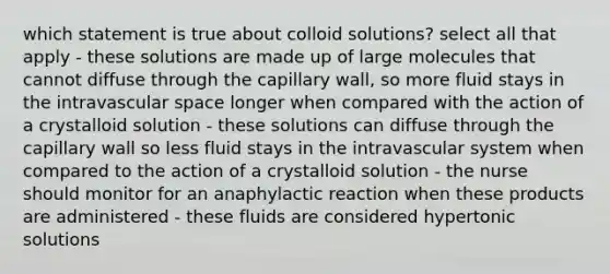 which statement is true about colloid solutions? select all that apply - these solutions are made up of large molecules that cannot diffuse through the capillary wall, so more fluid stays in the intravascular space longer when compared with the action of a crystalloid solution - these solutions can diffuse through the capillary wall so less fluid stays in the intravascular system when compared to the action of a crystalloid solution - the nurse should monitor for an anaphylactic reaction when these products are administered - these fluids are considered hypertonic solutions