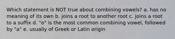 Which statement is NOT true about combining vowels? a. has no meaning of its own b. joins a root to another root c. joins a root to a suffix d. "o" is the most common combining vowel, followed by "a" e. usually of Greek or Latin origin