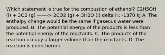 Which statement is true for the combustion of ethanol? C2H5OH (l) + 3O2 (g) ——-> 2CO2 (g) + 3H2O (l) delta H: -1370 kJ A. The enthalpy change would be the same if gaseous water were produced. B. The potential energy of the products is less than the potential energy of the reactants. C. The products of the reaction occupy a larger volume than the reactants. D. The reaction is endothermic.