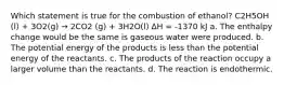 Which statement is true for the combustion of ethanol? C2H5OH (l) + 3O2(g) → 2CO2 (g) + 3H2O(l) ∆H = -1370 kJ a. The enthalpy change would be the same is gaseous water were produced. b. The potential energy of the products is less than the potential energy of the reactants. c. The products of the reaction occupy a larger volume than the reactants. d. The reaction is endothermic.