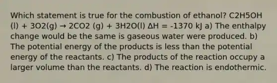 Which statement is true for the combustion of ethanol? C2H5OH (l) + 3O2(g) → 2CO2 (g) + 3H2O(l) ∆H = -1370 kJ a) The enthalpy change would be the same is gaseous water were produced. b) The potential energy of the products is less than the potential energy of the reactants. c) The products of the reaction occupy a larger volume than the reactants. d) The reaction is endothermic.