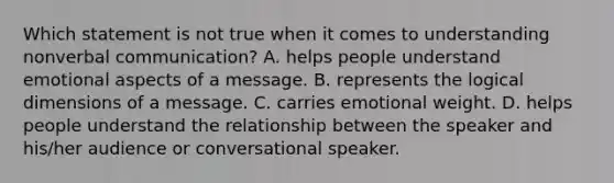 Which statement is not true when it comes to understanding nonverbal communication? A. helps people understand emotional aspects of a message. B. represents the logical dimensions of a message. C. carries emotional weight. D. helps people understand the relationship between the speaker and his/her audience or conversational speaker.