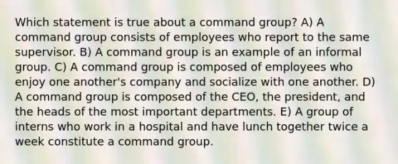 Which statement is true about a command group? A) A command group consists of employees who report to the same supervisor. B) A command group is an example of an informal group. C) A command group is composed of employees who enjoy one another's company and socialize with one another. D) A command group is composed of the CEO, the president, and the heads of the most important departments. E) A group of interns who work in a hospital and have lunch together twice a week constitute a command group.