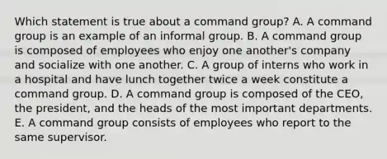 Which statement is true about a command group? A. A command group is an example of an informal group. B. A command group is composed of employees who enjoy one another's company and socialize with one another. C. A group of interns who work in a hospital and have lunch together twice a week constitute a command group. D. A command group is composed of the CEO, the president, and the heads of the most important departments. E. A command group consists of employees who report to the same supervisor.