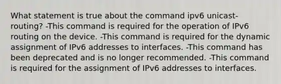 What statement is true about the command ipv6 unicast-routing? -This command is required for the operation of IPv6 routing on the device. -This command is required for the dynamic assignment of IPv6 addresses to interfaces. -This command has been deprecated and is no longer recommended. -This command is required for the assignment of IPv6 addresses to interfaces.