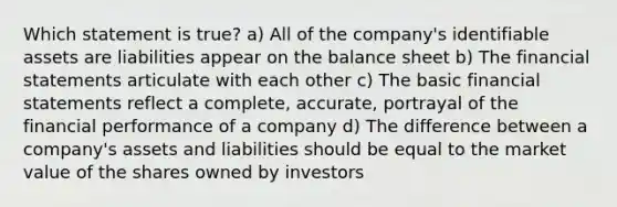 Which statement is true? a) All of the company's identifiable assets are liabilities appear on the balance sheet b) The <a href='https://www.questionai.com/knowledge/kFBJaQCz4b-financial-statements' class='anchor-knowledge'>financial statements</a> articulate with each other c) The basic financial statements reflect a complete, accurate, portrayal of the financial performance of a company d) The difference between a company's assets and liabilities should be equal to the market value of the shares owned by investors