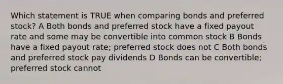 Which statement is TRUE when comparing bonds and preferred stock? A Both bonds and preferred stock have a fixed payout rate and some may be convertible into common stock B Bonds have a fixed payout rate; preferred stock does not C Both bonds and preferred stock pay dividends D Bonds can be convertible; preferred stock cannot