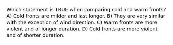 Which statement is TRUE when comparing cold and warm fronts? A) Cold fronts are milder and last longer. B) They are very similar with the exception of wind direction. C) Warm fronts are more violent and of longer duration. D) Cold fronts are more violent and of shorter duration.