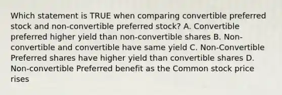 Which statement is TRUE when comparing convertible preferred stock and non-convertible preferred stock? A. Convertible preferred higher yield than non-convertible shares B. Non-convertible and convertible have same yield C. Non-Convertible Preferred shares have higher yield than convertible shares D. Non-convertible Preferred benefit as the Common stock price rises