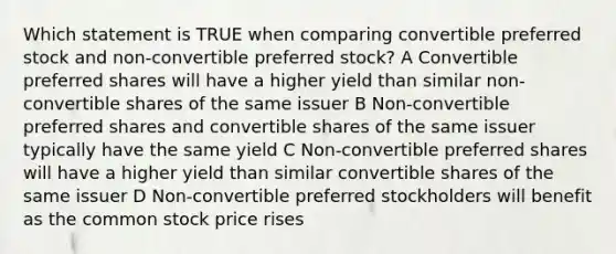 Which statement is TRUE when comparing convertible preferred stock and non-convertible preferred stock? A Convertible preferred shares will have a higher yield than similar non-convertible shares of the same issuer B Non-convertible preferred shares and convertible shares of the same issuer typically have the same yield C Non-convertible preferred shares will have a higher yield than similar convertible shares of the same issuer D Non-convertible preferred stockholders will benefit as the common stock price rises