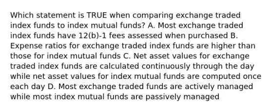 Which statement is TRUE when comparing exchange traded index funds to index mutual funds? A. Most exchange traded index funds have 12(b)-1 fees assessed when purchased B. Expense ratios for exchange traded index funds are higher than those for index mutual funds C. Net asset values for exchange traded index funds are calculated continuously through the day while net asset values for index mutual funds are computed once each day D. Most exchange traded funds are actively managed while most index mutual funds are passively managed