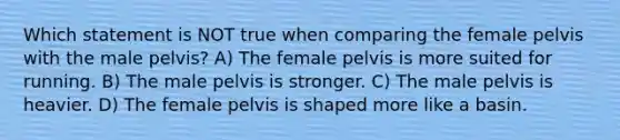 Which statement is NOT true when comparing the female pelvis with the male pelvis? A) The female pelvis is more suited for running. B) The male pelvis is stronger. C) The male pelvis is heavier. D) The female pelvis is shaped more like a basin.