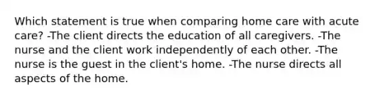 Which statement is true when comparing home care with acute care? -The client directs the education of all caregivers. -The nurse and the client work independently of each other. -The nurse is the guest in the client's home. -The nurse directs all aspects of the home.