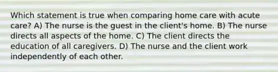 Which statement is true when comparing home care with acute care? A) The nurse is the guest in the client's home. B) The nurse directs all aspects of the home. C) The client directs the education of all caregivers. D) The nurse and the client work independently of each other.