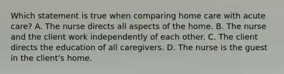 Which statement is true when comparing home care with acute care? A. The nurse directs all aspects of the home. B. The nurse and the client work independently of each other. C. The client directs the education of all caregivers. D. The nurse is the guest in the client's home.