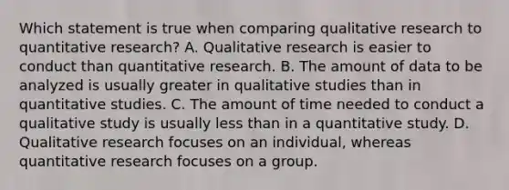 Which statement is true when comparing qualitative research to quantitative research? A. Qualitative research is easier to conduct than quantitative research. B. The amount of data to be analyzed is usually greater in qualitative studies than in quantitative studies. C. The amount of time needed to conduct a qualitative study is usually less than in a quantitative study. D. Qualitative research focuses on an individual, whereas quantitative research focuses on a group.