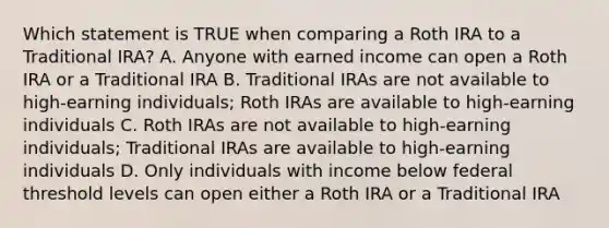 Which statement is TRUE when comparing a Roth IRA to a Traditional IRA? A. Anyone with earned income can open a Roth IRA or a Traditional IRA B. Traditional IRAs are not available to high-earning individuals; Roth IRAs are available to high-earning individuals C. Roth IRAs are not available to high-earning individuals; Traditional IRAs are available to high-earning individuals D. Only individuals with income below federal threshold levels can open either a Roth IRA or a Traditional IRA