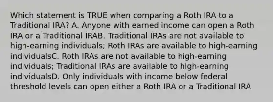 Which statement is TRUE when comparing a Roth IRA to a Traditional IRA? A. Anyone with earned income can open a Roth IRA or a Traditional IRAB. Traditional IRAs are not available to high-earning individuals; Roth IRAs are available to high-earning individualsC. Roth IRAs are not available to high-earning individuals; Traditional IRAs are available to high-earning individualsD. Only individuals with income below federal threshold levels can open either a Roth IRA or a Traditional IRA