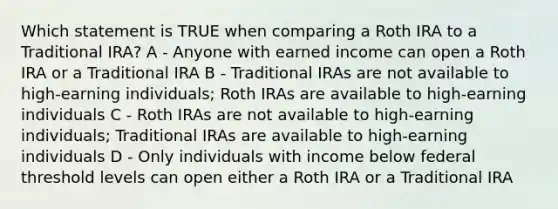 Which statement is TRUE when comparing a Roth IRA to a Traditional IRA? A - Anyone with earned income can open a Roth IRA or a Traditional IRA B - Traditional IRAs are not available to high-earning individuals; Roth IRAs are available to high-earning individuals C - Roth IRAs are not available to high-earning individuals; Traditional IRAs are available to high-earning individuals D - Only individuals with income below federal threshold levels can open either a Roth IRA or a Traditional IRA