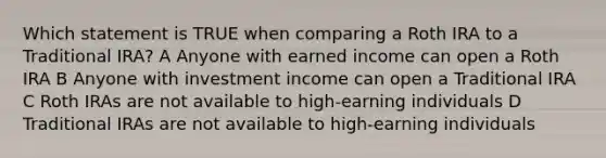 Which statement is TRUE when comparing a Roth IRA to a Traditional IRA? A Anyone with earned income can open a Roth IRA B Anyone with investment income can open a Traditional IRA C Roth IRAs are not available to high-earning individuals D Traditional IRAs are not available to high-earning individuals