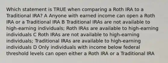 Which statement is TRUE when comparing a Roth IRA to a Traditional IRA? A Anyone with earned income can open a Roth IRA or a Traditional IRA B Traditional IRAs are not available to high-earning individuals; Roth IRAs are available to high-earning individuals C Roth IRAs are not available to high-earning individuals; Traditional IRAs are available to high-earning individuals D Only individuals with income below federal threshold levels can open either a Roth IRA or a Traditional IRA