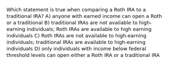 Which statement is true when comparing a Roth IRA to a traditional IRA? A) anyone with earned income can open a Roth or a traditional B) traditional IRAs are not available to high-earning individuals; Roth IRAs are available to high earning individuals C) Roth IRAs are not available to high-earning individuals; traditional IRAs are available to high-earning individuals D) only individuals with income below federal threshold levels can open either a Roth IRA or a traditional IRA