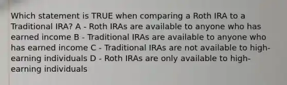 Which statement is TRUE when comparing a Roth IRA to a Traditional IRA? A - Roth IRAs are available to anyone who has earned income B - Traditional IRAs are available to anyone who has earned income C - Traditional IRAs are not available to high-earning individuals D - Roth IRAs are only available to high-earning individuals