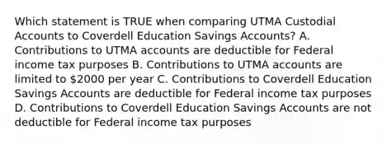 Which statement is TRUE when comparing UTMA Custodial Accounts to Coverdell Education Savings Accounts? A. Contributions to UTMA accounts are deductible for Federal income tax purposes B. Contributions to UTMA accounts are limited to 2000 per year C. Contributions to Coverdell Education Savings Accounts are deductible for Federal income tax purposes D. Contributions to Coverdell Education Savings Accounts are not deductible for Federal income tax purposes