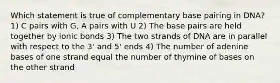 Which statement is true of complementary base pairing in DNA? 1) C pairs with G, A pairs with U 2) The base pairs are held together by ionic bonds 3) The two strands of DNA are in parallel with respect to the 3' and 5' ends 4) The number of adenine bases of one strand equal the number of thymine of bases on the other strand