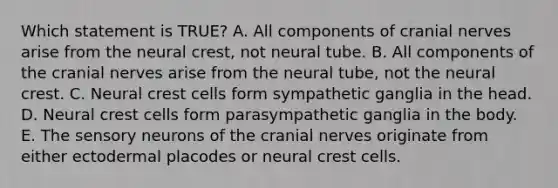 Which statement is TRUE? A. All components of cranial nerves arise from the neural crest, not neural tube. B. All components of the cranial nerves arise from the neural tube, not the neural crest. C. Neural crest cells form sympathetic ganglia in the head. D. Neural crest cells form parasympathetic ganglia in the body. E. The sensory neurons of the cranial nerves originate from either ectodermal placodes or neural crest cells.