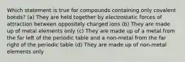 Which statement is true for compounds containing only covalent bonds? (a) They are held together by electrostatic forces of attraction between oppositely charged ions (b) They are made up of metal elements only (c) They are made up of a metal from the far left of the periodic table and a non-metal from the far right of the periodic table (d) They are made up of non-metal elements only