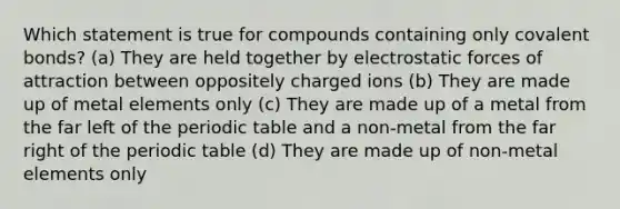 Which statement is true for compounds containing only covalent bonds? (a) They are held together by electrostatic forces of attraction between oppositely charged ions (b) They are made up of metal elements only (c) They are made up of a metal from the far left of the periodic table and a non-metal from the far right of the periodic table (d) They are made up of non-metal elements only