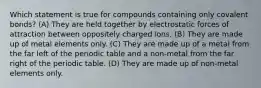 Which statement is true for compounds containing only covalent bonds? (A) They are held together by electrostatic forces of attraction between oppositely charged ions. (B) They are made up of metal elements only. (C) They are made up of a metal from the far left of the periodic table and a non-metal from the far right of the periodic table. (D) They are made up of non-metal elements only.