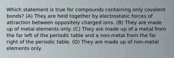 Which statement is true for compounds containing only covalent bonds? (A) They are held together by electrostatic forces of attraction between oppositely charged ions. (B) They are made up of metal elements only. (C) They are made up of a metal from the far left of the periodic table and a non-metal from the far right of the periodic table. (D) They are made up of non-metal elements only.