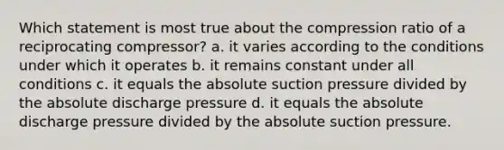 Which statement is most true about the compression ratio of a reciprocating compressor? a. it varies according to the conditions under which it operates b. it remains constant under all conditions c. it equals the absolute suction pressure divided by the absolute discharge pressure d. it equals the absolute discharge pressure divided by the absolute suction pressure.