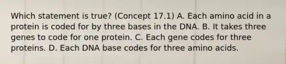 Which statement is true? (Concept 17.1) A. Each amino acid in a protein is coded for by three bases in the DNA. B. It takes three genes to code for one protein. C. Each gene codes for three proteins. D. Each DNA base codes for three amino acids.