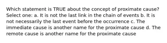 Which statement is TRUE about the concept of proximate cause? Select one: a. It is not the last link in the chain of events b. It is not necessarily the last event before the occurrence c. The immediate cause is another name for the proximate cause d. The remote cause is another name for the proximate cause