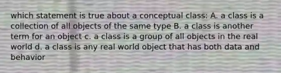 which statement is true about a conceptual class: A. a class is a collection of all objects of the same type B. a class is another term for an object c. a class is a group of all objects in the real world d. a class is any real world object that has both data and behavior