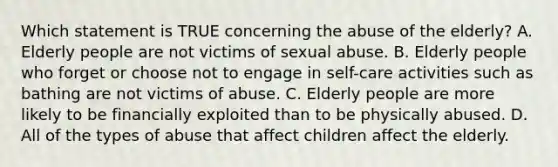 Which statement is TRUE concerning the abuse of the elderly? A. Elderly people are not victims of sexual abuse. B. Elderly people who forget or choose not to engage in self-care activities such as bathing are not victims of abuse. C. Elderly people are more likely to be financially exploited than to be physically abused. D. All of the types of abuse that affect children affect the elderly.