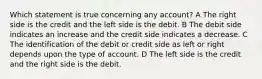 Which statement is true concerning any account? A The right side is the credit and the left side is the debit. B The debit side indicates an increase and the credit side indicates a decrease. C The identification of the debit or credit side as left or right depends upon the type of account. D The left side is the credit and the right side is the debit.