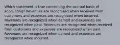 Which statement is true concerning the accrual basis of accounting? Revenues are recognized when received from customers and expenses are recognized when incurred. Revenues are recognized when earned and expenses are recognized when paid. Revenues are recognized when received from customers and expenses are recognized when paid. Revenues are recognized when earned and expenses are recognized when incurred.