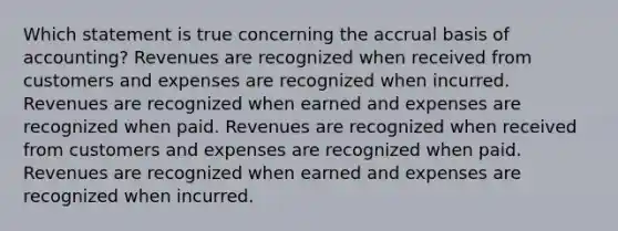 Which statement is true concerning the accrual basis of accounting? Revenues are recognized when received from customers and expenses are recognized when incurred. Revenues are recognized when earned and expenses are recognized when paid. Revenues are recognized when received from customers and expenses are recognized when paid. Revenues are recognized when earned and expenses are recognized when incurred.