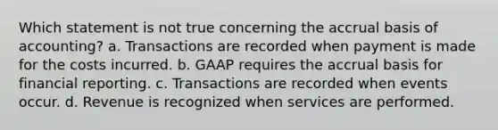 Which statement is not true concerning the accrual basis of accounting? a. Transactions are recorded when payment is made for the costs incurred. b. GAAP requires the accrual basis for financial reporting. c. Transactions are recorded when events occur. d. Revenue is recognized when services are performed.