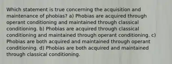 Which statement is true concerning the acquisition and maintenance of phobias? a) Phobias are acquired through operant conditioning and maintained through classical conditioning. b) Phobias are acquired through classical conditioning and maintained through operant conditioning. c) Phobias are both acquired and maintained through operant conditioning. d) Phobias are both acquired and maintained through classical conditioning.