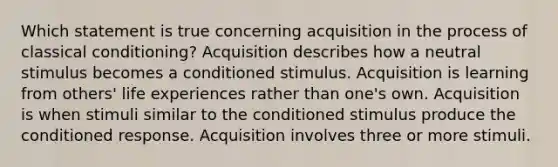 Which statement is true concerning acquisition in the process of classical conditioning? Acquisition describes how a neutral stimulus becomes a conditioned stimulus. Acquisition is learning from others' life experiences rather than one's own. Acquisition is when stimuli similar to the conditioned stimulus produce the conditioned response. Acquisition involves three or more stimuli.