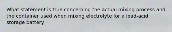 What statement is true concerning the actual mixing process and the container used when mixing electrolyte for a lead-acid storage battery