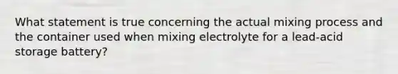 What statement is true concerning the actual mixing process and the container used when mixing electrolyte for a lead-acid storage battery?