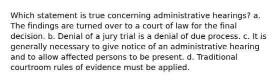 Which statement is true concerning administrative hearings? a. The findings are turned over to a court of law for the final decision. b. Denial of a jury trial is a denial of due process. c. It is generally necessary to give notice of an administrative hearing and to allow affected persons to be present. d. Traditional courtroom rules of evidence must be applied.