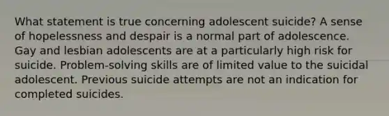 What statement is true concerning adolescent suicide? A sense of hopelessness and despair is a normal part of adolescence. Gay and lesbian adolescents are at a particularly high risk for suicide. Problem-solving skills are of limited value to the suicidal adolescent. Previous suicide attempts are not an indication for completed suicides.