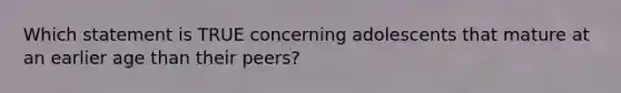 Which statement is TRUE concerning adolescents that mature at an earlier age than their peers?